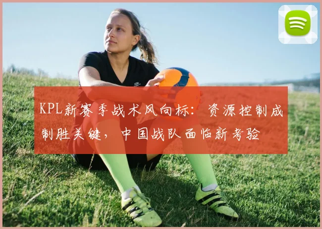 KPL新赛季战术风向标：资源控制成制胜关键，中国战队面临新考验