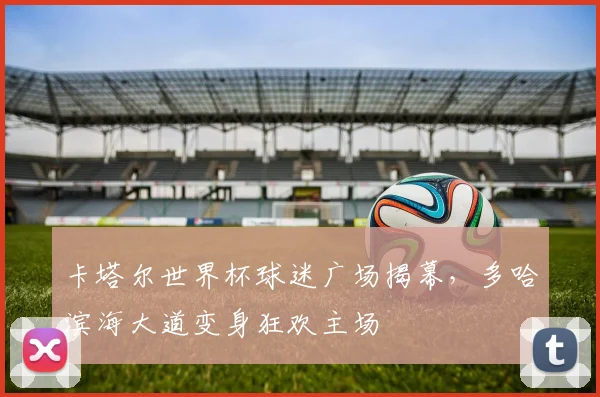 卡塔尔世界杯球迷广场揭幕，多哈滨海大道变身狂欢主场